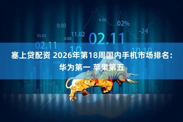 塞上贷配资 2026年第18周国内手机市场排名：华为第一 苹果第五