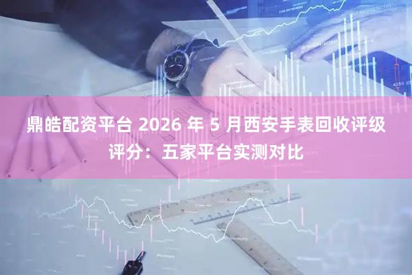 鼎皓配资平台 2026 年 5 月西安手表回收评级评分：五家平台实测对比