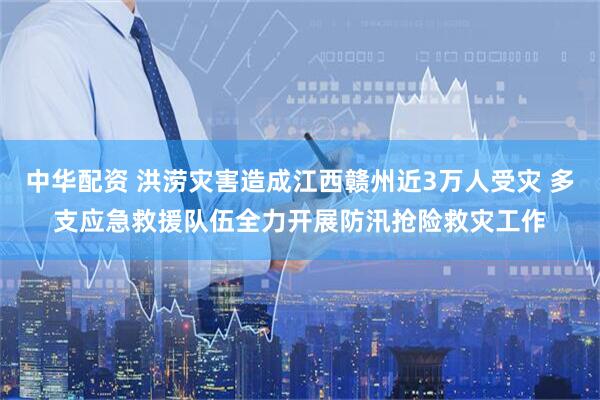中华配资 洪涝灾害造成江西赣州近3万人受灾 多支应急救援队伍全力开展防汛抢险救灾工作
